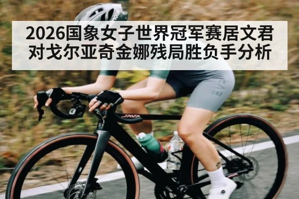 2026国象女子世界冠军赛居文君对戈尔亚奇金娜残局胜负手分析